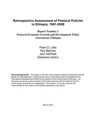 Retrospective Assessment of Pastoral Policies
in Ethiopia, 1991-2008
Report Number 1
Pastoral Economic Growth and Development Policy
Assessment, Ethiopia
Peter D. Little
Roy Behnke
John McPeak
Getachew Gebru
Acknowledgements: This paper is the first of four papers related to pastoral economic
growth and development in Ethiopia that were commissioned by the Department for
International Development (DfID) at the request of the Government of Ethiopia. Ian
Scoones served as a peer reviewer of the report and we wish to thank him for his
constructive comments and suggestions. The authors, of course, assume full
responsibility for the views and contents expressed in this report.
March 2010
 