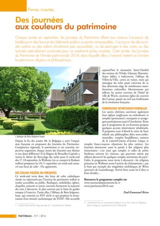 Depuis la fin des années 80, la Belgique a suivi l’impul-
sion française en proposant des Journées du Patrimoine.
Compétence régionale, le patrimoine et ses autorités res-
pectives organisent chaque année des Journées aux thèmes
et aux dates différents ! Si la Région de Bruxelles-Capitale a
retenu le thème du Recyclage des styles pour le week-end
des 17-18 septembre, la Wallonie (en ce compris le Brabant
wallon) proposera les 10-11 septembre un week-end consa-
cré aux lieux de culte1
. Ou apparentés.
Des églises passées ou présentes
Ce week-end verra donc des lieux de culte catholiques
classés ou répertoriés par l’Institut du patrimoine wallon se
rendre accessibles au public. Basiliques, cathédrales, églises,
chapelles, prieurés et autres couvents formeront la majorité
des sites à découvrir, le plus souvent par le biais de guides
rompus à l’exercice. Parmi elles, l’Abbaye de Bois-Seigneur-
Isaac, qui remonte au XVIe
siècle et qui perpétue la mons-
tration d’un miracle eucharistique du XVIIIe
. Elle accueille
1.  L’Open Monumenten Dag aura lieu le 11 septembre en Flandre.
aujourd’hui le monastère Saint-Charbel
des moines de l’Ordre Libanais Maronite.
Autre édifice à redécouvrir, l’abbaye de
Villers-la-Ville, certes en ruines, mais qui
témoigne du riche passé cistercien de ce
lieu désormais siège de nombreuses mani-
festations culturelles. Mentionnons par
ailleurs les portes ouvertes de l’hôtel de
ville de Wavre, ancienne église du couvent
des Carmes, passée au civil aux lendemains
de la révolution française.
Dimensions interconvictionnelles
Les autres chrétiens ouvriront également
leurs églises (anglicanes ou orthodoxes) et
temples (protestants) ; mosquées et synago-
gues participeront aussi à l’émulation. Reste
que le programme de ces Journées propose
quelques accents relativement inhabituels.
Il proposera tout d’abord la visite de lieux
relatifs aux philosophies dites non-confes-
sionnelles : temples bouddhistes, maisons
de la Laïcité/Centres d’Action Laïque et
temples francs-maçons réjouiront les plus curieux. Les
Journées donneront aussi la parole à des religions plus
minoritaires : c’est ainsi que temples et salles de prière
hindoues raviront les visiteurs, qui pourront même par
ailleurs découvrir les quelques temples antoinistes du pays2
.
Enfin, le programme nous invite à découvrir « les religions
présentes en Wallonie avant l’arrivée du christianisme », par
le biais par exemple des mégalithes néolithiques de Wéris
(province de Luxembourg). Arrivés bien avant les Celtes et
leurs druides…
Retrouvez le programme complet sur
www.journeesdupatrimoine.be et
www.patrimoine2016.com
Paul-Emmanuel Biron
2. L’antoinisme est un mouvement religieux né au XIXe
siècle en Belgique,
dans le sillage du spiritisme et de la théosophie.
Chaque année en septembre, les Journées du Patrimoine offrent aux visiteurs l’occasion de
(re)découvrir des lieux et des bâtiments publics ou privés remarquables. L’occasion de découvrir
des jardins ou des salons d’ordinaire peu accessibles, ou de participer à des visites ou des
activités spécialement construites pour ce week-end portes ouvertes. Cette année, les Journées
du Patrimoine (et l’Année patrimoniale 2016 dans laquelle elles s’insèrent) mettent en lumière
le patrimoine religieux et philosophique.
Pierres vivantes
PASTORALIA – N°7 2016|12
Des journées
aux couleurs du patrimoine
©VicariatBw
L'abbaye de Bois-Seigneur-Isaac
 