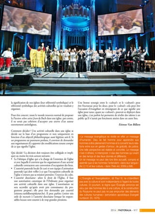 la signification de nos églises (leur référentiel symbolique) et le
référentiel symbolique des activités culturelles qu’on voudrait y
organiser.
Pour être concret : toute le monde trouvera normal de proposer
la Passion selon saint Jean de Bach dans une église ; par contre,
il ne serait pas cohérent d’accepter une œuvre d’un auteur
ouvertement antireligieux.
Comment décider ? Une activité culturelle dans une église se
décide sur la base d’un programme et non uniquement en
fonction d’un objectif philanthropique aussi légitime soit-il. Si
un programme est purement profane, il convient de demander
aux organisateurs d’y apporter des modifications tenant compte
de ce que signifie l’église.
Qui décide ? La décision doit toujours être collégiale et impli-
quer au moins les trois acteurs suivants :
•	 La Fabrique d’église qui a la charge de l’entretien de l’église
et avec laquelle il convient que les organisateurs d’une activité
culturelle contractent une convention d’occupation des lieux.
•	 L’autorité pastorale locale (le curé et son équipe d’animation
pastorale) qui doit veiller à ce que l’occupation culturelle de
l’église n’entrave pas sa mission première : l’exercice du culte.
•	 L’autorité diocésaine : selon le droit de l’Église, il faut
une autorisation canonique de l’Ordinaire pour organiser
une activité culturelle dans une église. L’autorisation ne
sera accordée qu’après avoir pris connaissance du pro-
gramme proposé ; elle peut être demandée par courriel
(etienne.vanbilloen@skynet.be). Il peut parfois s’avérer très
utile de recourir à l’autorité diocésaine lorsque les respon-
sables locaux sont soumis à de trop grandes pressions.
Une bonne synergie entre le « cultuel » et le « culturel » peut
être fructueuse pour les deux ; pour le « cultuel » cela peut être
l’occasion d’évangéliser en témoignant de ce que signifie une
église pour nous ; quant au « culturel », pouvoir se déployer dans
une église, c’est parfois lui permettre de révéler des talents à un
public qu’il n’aurait pas forcément atteint dans un autre lieu.
Etienne Van Billoen
PASTORALIA – N°72016 5|
« L’Evangile et l’évangélisation, dit Paul VI, ne s’identifient
pas avec la culture et sont indépendants à l’égard de toutes
cultures. Et pourtant, le règne que l’Évangile annonce est
vécu par des hommes liés à une culture, et la construction
du Royaume ne peut pas ne pas emprunter des éléments
des cultures humaines » (exhortation apostolique Evangelii
nuntiandi, 20, 1975).
« Le message évangélique se révèle en effet un message
d’humanité : Dieu se fait homme pour apprendre aux
hommes à être pleinement hommes et à convertir leurs rela-
tions entre eux en gestes d’amour, de gratuité, de justice.
Une telle perspective est réaliste et concrète. Le message
n’est ni éthéré, ni intemporel : il vise des hommes qui vivent
en des temps et des lieux donnés et différents.
Un tel message ne peut dès lors être accueilli, compris et
assimilé que si les hommes l’entendent « dans leur langue »
(Ac 2,11) et leur culture. » dans Théo éd. 2009 p.598.
©CharlesDeClercq
 