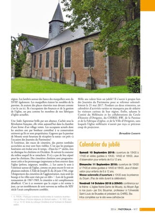 région. Les lambris autour des bancs des marguillers sont du
XVIIIe
également. Les marguillers étaient les notables de la
paroisse, ils avaient des places réservées tout devant comme
c’est le cas ici. Ils s’occupaient des finances et de la gestion
de l’église, un peu comme les membres de nos fabriques
d’église actuelles.
Une Sedes Sapientiae brille par son absence. Cachée sous la
Révolution française, elle trône aujourd’hui dans la chambre
d’une ferme d’un village voisin. Les occupants actuels dont
les ancêtres ont par bonheur contribué à sa conservation
estiment qu’ils en sont propriétaires. Gageons que la paroisse
de Mousty serait heureuse de récupérer la statue « en prêt » à
l’occasion des Journées du Patrimoine !
À l’extérieur, des traces de cimetière, des pierres tombales
accrochées au mur sont bien visibles. C’est que les pratiques
funéraires ont évolué avec le temps. « Dans les 1ers
siècles, rien
ne distingue les chrétiens en Occident. Ils suivent la coutume
du milieu auquel ils se rattachent. Il n’y a pas de lieu séparé
pour les chrétiens. Des cimetières chrétiens sont progressive-
ment créés et les personnages importants se font enterrer dans
l’église (prêtres, seigneurs, notables…). Les autres le sont à
l’extérieur autour de l’église, comme on peut encore le voir en
plusieurs endroits. L’Édit de Joseph II, du 26 juin 1784, exige
l’éloignement des cimetières de l’agglomération, mais seuls les
bourgs et les villes sont visés par cet édit » 1
. Lors de la grande
restauration de 1967-1969, le cimetière a été complètement
désaffecté. C’est à ce moment que la crypte a été remise à
jour, car un tremblement de terre survenu au milieu du XIXe
siècle l’avait complètement comblée.
1. A. TIHON, « Pratiques funéraires traditionnelles et mutations récentes »
dans la Revue d'histoire religieuse du Brabant wallon, t. 16, 2002, fasc.
1-2, p. 10-18. Actes du colloque Cimetières et art funéraire en Brabant
wallon.
Mille ans valent bien un jubilé ! Il s’ouvre à propos lors
des Journées du Patrimoine pour se refermer solennel-
lement le 21 mai 2017. Pendant ces deux trimestres, un
calendrier d’activités variées ne manquera pas de séduire
les visiteurs curieux de leur région. Enfin, saluons le
Comité du Millénaire et les collaborations du Cercle
d’histoire d’Ottignies, du CHIREL BW, de la Paroisse
et de la Fabrique d’église, et de la Ville d’Ottignies, sans
lesquels l’église millénaire n’aurait pas reçu ce précieux
coup de projecteur.
Bernadette Lennerts
PASTORALIA – N°72016 9|
Calendrier du jubilé
Samedi 10 Septembre 2016 : ouverture de 10h00 à
17h00 et visites guidées à 10h30, 14h00 et 16h00. Jeux
d’observation pour enfants de 6 à 12 ans.
Dimanche 11 Septembre 2016 : ouverture de 10h00
à 17h00 et visites guidées à 14h00 et 16h00. Jeux d’obser-
vation pour enfants de 6 à 12 ans.
Messe solennelle d’ouverture à 10h30 avec la présence
du Doyen. (Pas de visite durant la célébration).
Vendredi 14 Octobre 2016 à 20h00 : conférence sur
le thème « L’église Notre-Dame de Mousty, du Moyen Âge
à nos jours » par Eric Bousmar, professeur à l’Université
Saint-Louis de Bruxelles et président du CHIREL Bw.
Infos complètes sur le site www.cathobw.be
©VicariatBw
 