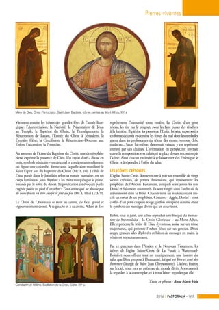 Viennent ensuite les icônes des grandes fêtes de l'année litur-
gique : l'Annonciation, la Nativité, la Présentation de Jésus
au Temple, le Baptême du Christ, la Transfiguration, la
Résurrection de Lazare, l'Entrée du Christ à Jérusalem, la
Dernière Cène, la Crucifixion, la Résurrection-Descente aux
Enfers, l'Ascension, la Pentecôte.
Au sommet de l'icône du Baptême du Christ, une demi-sphère
bleue exprime la présence de Dieu. Un rayon doré – divisé en
trois, symbole trinitaire – en descend et contient un renflement
où figure une colombe, forme sous laquelle s'est manifesté le
Saint Esprit lors du baptême du Christ (Mc 1, 10). Le Fils de
Dieu paraît dans le Jourdain selon sa nature humaine, en un
corps lumineux. Jean Baptiste a les traits marqués par le jeûne,
basanés par le soleil du désert. Sa prédication est évoquée par la
cognée posée au pied d'un arbre : Tout arbre qui ne donne pas
de bons fruits va être coupé et jeté au feu (Mt 3, 10 et Lc 3, 9).
Le Christ de l'Anastasis se tient au centre, de face, grand et
vigoureusement dressé. À sa gauche et à sa droite, Adam et Ève
représentent l'humanité toute entière. Le Christ, d'un geste
résolu, les tire par le poignet, pour les faire passer des ténèbres
à la lumière. Il piétine les portes de l'Enfer, brisées, superposées
en forme de croix et domine les forces du mal dont les symboles
gisent dans les profondeurs du séjour des morts : verrous, clefs,
outils etc., Satan lui-même, désormais vaincu, y est représenté
entravé par des chaînes. L'orientation en perspective inversée
ouvre la composition vers celui qui se place devant et contemple
l'icône. Ainsi chacun est invité à se laisser tirer des Enfers par le
Christ et à répondre à l'offre du salut.
Les icônes crétoises
L'église Sainte-Croix donne encore à voir un ensemble de vingt
icônes crétoises, de petites dimensions, qui représentent les
prophètes de l'Ancien Testament, auxquels sont joints les rois
David et Salomon, couronnés. Ils sont rangés dans l'ordre où ils
apparaissent dans la Bible. Chacun tient un rouleau où est ins-
crit un verset de ses prophéties. Certains – Aggée, Daniel – sont
coiffés d'un petit chapeau rouge, parfois interprété comme étant
le symbole des messages divins qui les couvrirent.
Enfin, sous le jubé, une icône reproduit une fresque du monas-
tère de Stavronikita – la Croix Glorieuse – au Mont Athos.
Elle représente la Mère de Dieu kyriotissa, assise sur un trône
majestueux, qui présente l'enfant Jésus sur ses genoux. Deux
anges, grandes ailes déployées et bâton de messager en main, la
vénèrent respectueusement.
Par ce parcours dans l'Ancien et le Nouveau Testament, les
icônes de l'église Sainte-Croix de La Futaie à Watermael-
Boitsfort nous offrent tout un enseignement, une histoire du
salut que Dieu propose à l'humanité, lui qui est bon et ami des
hommes (liturgie de Saint Jean Chrysostome). L'icône, fenêtre
sur le ciel, nous met en présence du monde divin. Apprenons à
la regarder, à la contempler, et à nous laisser regarder par elle.
Texte et photos : Anne Marie Velu
Pierres vivantes
PASTORALIA – N°72016 11|
Mère de Dieu, Christ Pantocrator, Saint Jean Baptiste, icônes peintes au Mont Athos, XXe
s
Constantin et Hélène, Exaltation de la Croix, Crète, XXe
s.
 