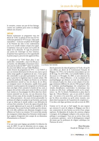 le connaître, comme une part de leur héritage, 
comme une condition pour entrer en dialogue 
tolérant avec d’autres ? 
1972-82 
Passons maintenant au programme trop vite 
décrié de 72-82. La phrase-clé du texte de l’in-troduction 
générale de 1972 est que « Dieu parle 
aujourd’hui » : la lecture actualisée de l’Évangile 
et de l’histoire du salut et leur confrontation 
avec la vie actuelle rendent compte d’un appel. 
L’expérience vécue par le jeune est le point de 
départ de la démarche. Il s’agit de permettre 
aux jeunes de s’interroger sur leur existence, 
d’exprimer leurs expériences et d’en approfondir 
la portée jusqu’à y percevoir des appels de Dieu. 
Le programme de 72-82 faisait place à une 
option dite « existentielle », mais n’est-elle pas, à 
sa manière, très défendable et hautement néces-saire 
pour les écoles du XXIème siècle ? La matière 
du cours était définie ainsi par l’abbé Waelkens, 
maître d’oeuvre du programme de 1972 : « c’est TOUT ce 
qui a un moment donné peut être dit avec sens, tout ce qui en 
même temps appelle un supplément de sens ». Cette option 
dite existentielle va ipso facto particulariser le cours de reli-gion 
et peut-être le singulariser dans le monde scolaire. Elle 
va faire du professeur de religion une femme ou un homme 
particulièrement attentif au vécu de chacun de ses élèves, 
un enseignant ouvert à la discussion, capable d’une grande 
attention. La préoccupation des enseignants ne se limitera pas 
dans cette ligne à bien connaître la matière de leur cours, à 
préparer des activités variées pour mettre les élèves au travail. 
Leur mission est d’accompagner les élèves dans leur chemi-nement 
existentiel vers du sens, vers une découverte d’eux-mêmes, 
de leur corps, de leur sexualité (le programme en fait 
un « thème permanent » du cours), de leur personnalité. Le 
professeur de religion est quelqu’un qui humanise, qui écoute 
et qui ne réduit pas le monde scolaire à une fabrication de 
cerveaux bien construits. Il ouvre des espaces de parole dans 
un monde réglementé par le souci de la rentabilité et de la 
performance. Est-ce jouer les faux Candide que de se deman-der 
si de telles ambitions sont désormais étrangères à toute 
réflexion sur l’école et ses missions ? Si le savoir-faire attendu 
des enseignants évalués depuis leur formation initiale jusqu’à 
leurs rapports d’inspection tient compte de ces dimensions 
d’humanisation et d’écoute ? 
2003 
C’est une toute autre logique qui préside à la rédaction du 
texte de 2003. Ce qui est désormais mis en exergue, me 
semble-t-il, est la part que peut prendre le cours de religion 
Le cours de religion 
dans la poursuite des objectifs généraux de l’école, tels qu’ils 
sont définis par décret de la Communauté française de 
Belgique. En 1953, c’est la doctrine transcendante qui sert 
de fil rouge. En 1972-1982, c’est la double fidélité au vécu 
des jeunes et à l’Évangile. En 2003, ce sont clairement les 
références du « Décret-Missions » et du vocabulaire de la 
psychopédagogie qui donnent au texte son arrière-plan et 
son insistance la plus vive. Ainsi ce texte adopte-t-il un lan-gage 
résolument différent de celui de 1982 puisqu’il utilise 
le vocabulaire psychopédagogique des compétences (ter-minales, 
disciplinaires, transversales). La dynamique mise 
en place est celle d’une « pédagogie centrée sur les compé-tences 
» (p. 34). Ce faisant, l’introduction se place dans la 
ligne du « Décret-Missions » qui, en son article 8, stipule 
que « les savoirs et les savoir-faire, qu'ils soient construits 
par les élèves eux-mêmes ou qu'ils soient transmis, sont 
placés dans la perspective de l'acquisition de compétences ». 
C’est donc cette ligne qui donne son style au texte de 2003. 
Comme on le voit par ce bref rappel, les axes majeurs 
qui orientent le cours de religion en Belgique sont liés à 
une conjonction de trois facteurs au service d’une unique 
espérance. Ils dépendent de la place des contenus religieux 
à enseigner, de la pédagogie à adopter et du contexte socio-politique 
à accompagner. Tout ceci au service d’une seule 
et persistante espérance : servir le développement intégral 
des jeunes que les professeurs de religion catholiques ont 
l’honneur de servir. 
Henri Derroitte, 
Faculté de Théologie U.C.L. 
© Henri Derroitte 
2014 | PASTORALIA – N°6 201 
Le professeur Henri Derroitte 
 