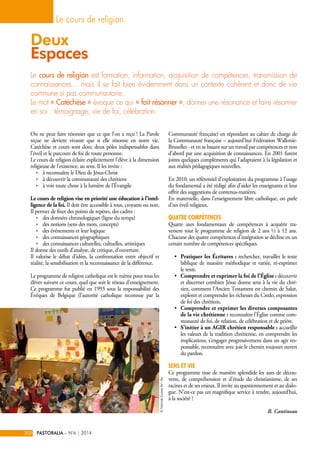 Deux 
Espaces 
Le cours de religion est formation, information, acquisition de compétences, transmission de 
connaissances… mais il se fait bien évidemment dans un contexte cohérent et donc de vie 
commune si pas communautaire. 
Le mot « Catéchèse » évoque ce qui « fait résonner », donner une résonance et faire résonner 
en soi : témoignage, vie de foi, célébration. 
On ne peut faire résonner que ce que l’on a reçu ! La Parole 
reçue ne devient vivante que si elle résonne en notre vie. 
Catéchèse et cours sont donc deux pôles indispensables dans 
l’éveil et le parcours de foi de toute personne. 
Le cours de religion éclaire explicitement l’élève à la dimension 
religieuse de l’existence, au sens. Il les invite : 
ÌÌ à reconnaître le Dieu de Jésus-Christ 
ÌÌ à découvrir la communauté des chrétiens 
ÌÌ à voir toute chose à la lumière de l’Évangile 
Le cours de religion vise en priorité une éducation à l’intel-ligence 
de la foi. Il doit être accessible à tous, croyants ou non. 
Il permet de fixer des points de repères, des cadres : 
ÌÌ des données chronologiques (ligne du temps) 
ÌÌ des notions (sens des mots, concepts) 
ÌÌ des événements et leur logique 
ÌÌ des connaissances géographiques 
ÌÌ des connaissances culturelles, cultuelles, artistiques 
Il donne des outils d’analyse, de critique, d’ouverture. 
Il valorise le débat d’idées, la confrontation entre objectif et 
réalité, la sensibilisation et la reconnaissance de la différence. 
Le programme de religion catholique est le même pour tous les 
élèves suivant ce cours, quel que soit le réseau d’enseignement. 
Ce programme fut publié en 1993 sous la responsabilité des 
Évêques de Belgique (l’autorité catholique reconnue par la 
Communauté française) en répondant au cahier de charge de 
la Communauté française – aujourd’hui Fédération Wallonie- 
Bruxelles - et en se basant sur un travail par compétences et non 
d’abord par une acquisition de connaissances. En 2001 furent 
joints quelques compléments qui l’adaptaient à la législation et 
aux réalités pédagogiques nouvelles. 
En 2010, un référentiel d’exploitation du programme à l’usage 
du fondamental a été rédigé afin d’aider les enseignants et leur 
offrir des suggestions de contenus-matières. 
En maternelle, dans l’enseignement libre catholique, on parle 
d’un éveil religieux. 
Quatre compétences 
Quatre axes fondamentaux de compétences à acquérir tra-versent 
tout le programme de religion de 2 ans ½ à 12 ans. 
Chacune des quatre compétences d’intégration se décline en un 
certain nombre de compétences spécifiques. 
• Pratiquer les Écritures : rechercher, travailler le texte 
biblique de manière méthodique et variée, ré-exprimer 
le texte. 
• Comprendre et exprimer la foi de l’Église : découvrir 
et discerner combien Jésus donne sens à la vie du chré-tien, 
comment l’Ancien Testament est chemin de Salut, 
explorer et comprendre les richesses du Credo, expression 
de foi des chrétiens. 
• Comprendre et exprimer les diverses composantes 
de la vie chrétienne : reconnaître l’Église comme com-munauté 
de foi, de relation, de célébration et de prière. 
• S’initier à un AGIR chrétien responsable : accueillir 
les valeurs de la tradition chrétienne, en comprendre les 
implications, s’engager progressivement dans un agir res-ponsable, 
reconnaître avec joie le chemin toujours ouvert 
du pardon. 
SENS et VIE 
Ce programme tisse de manière splendide les axes de décou-verte, 
de compréhension et d’étude du christianisme, de ses 
racines et de ses enjeux. Il invite au questionnement et au dialo-gue. 
N’est-ce pas un magnifique service à rendre, aujourd’hui, 
à la société ? 
B. Cantineau 
Le cours de religion 
202 PASTORALIA – N°6 | 2014 
© Pastorale Scolaire Bxl - Bw 
 