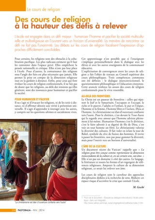 Le cours de religion 
Des cours de religion 
à la hauteur des défis à relever 
L’école est engagée dans un défi majeur : humaniser l’homme et pacifier la société multicultu-relle 
et multireligieuse en l’ouvrant vers un horizon d’universalité. La manière de rencontrer ce 
défi ne fait pas l’unanimité. Les débats sur les cours de religion focalisent l’expression d’ap-proches 
Pour certains, les religions sont des obstacles à la coha-bitation 
pacifique. Les plus radicaux estiment qu’il faut 
les cantonner dans l’espace privé. Elles empêchent la 
pensée rationnelle et critique. Elles n’ont pas leur place 
à l’école. Pour d’autres, la connaissance des religions 
sous l’angle des faits est plus nécessaire que jamais. Elle 
permet la prise en compte de la dimension religieuse 
tout en la gardant à distance. Enfin, pour ceux qui font 
évoluer les cours de religion confessionnels, il ne fait pas 
de doute que les religions, au-delà des tensions qu’elles 
génèrent, sont des ressources pour humaniser et pacifier 
la société. 
Pour humaniser et pacifier 
Il ne s’agit ni d’évacuer les religions, ni de les tenir à dis-tance, 
ni d’affirmer détenir une vérité à prétention uni-verselle. 
Il s’agit d’apprendre à interagir avec les autres, 
y compris sur les questions ultimes et socialement vives. 
Cet apprentissage n'est possible que si l'enseignant 
s'implique personnellement dans le dialogue avec les 
élèves et avec les autres enseignants de la communauté 
éducative. 
L’explicitation de convergences entre les cours de reli-gion 
a fait l’objet de travaux au Conseil supérieur des 
cours philosophiques. Trois compétences communes 
ont été définies : le dialogue interconvictionnel, le 
questionnement philosophique et l’éducation citoyenne. 
Cette avancée renforce les atouts des cours de religion 
confessionnels pour le vivre ensemble. 
Au-delà des frontières 
Le Christ est un passeur de frontières : celles qui sépa-rent 
le Juif et le Samaritain, l'occupant et l'occupé, le 
riche et le pauvre, l'adulte et l'enfant, le pur et l'impur, 
l'homme et la femme, l'homme libre et l'esclave, Dieu et 
l'homme. Le christianisme est élan d'ouverture confiante 
vers l'autre. Pour le chrétien, c’est devant le Tout-Autre 
qui le regarde avec amour que l’homme advient pleine-ment 
à lui-même. Humaniser l’homme c’est le diviniser, 
c’est le faire advenir à sa dignité de fils de Dieu, c’est 
voir en tout homme un frère. Le christianisme valorise 
la diversité des cultures. Il fait voler en éclats la tour de 
Babel, symbole du rêve de fusion des hommes. Il invite 
à passer les frontières, non pas pour gommer la diversité, 
mais pour l’ouvrir vers un horizon d’universalité. 
L’âme de la culture 
Un document récent du Vatican1 rappelle que « La 
religion peut être conçue comme représentant la dimension 
transcendante de la culture et, en un certain sens, son âme. » 
Elle n’est pas un domaine à côté des autres. Le langage, 
la littérature et toutes les formes d'art regorgent de réfé-rences 
religieuses. Amputer la culture de sa dimension 
religieuse, ce serait lui enlever son âme. 
Les cours de religion sont le carrefour des approches 
disciplinaires dédiées à la recherche de sens. Réduire cet 
espace risque d’accroître la crise que connaît l’école. 
M. Gesché 
1. Pour voir le document « Éduquer au dialogue interculturel à l’école catho-lique 
» dans son intégralité : 
http://www.vatican.va/roman_curia/congregations/ccatheduc/index_fr.htm 
difficilement conciliables. 
204 PASTORALIA – N°6 | 2014 
© Jacques Bihin 
“Le christianisme est élan d'ouverture confiante vers l'autre” 
 