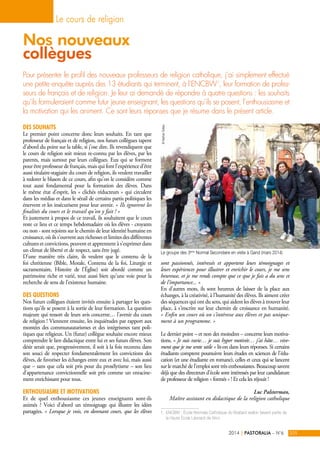 Nos nouveaux 
collègues 
Pour présenter le profil des nouveaux professeurs de religion catholique, j’ai simplement effectué 
une petite enquête auprès des 13 étudiants qui terminent, à l’ENCBW1, leur formation de profes-seurs 
de français et de religion. Je leur ai demandé de répondre à quatre questions : les souhaits 
qu’ils formuleraient comme futur jeune enseignant, les questions qu’ils se posent, l’enthousiasme et 
la motivation qui les animent. Ce sont leurs réponses que je résume dans le présent article. 
Des souhaits 
Le premier point concerne donc leurs souhaits. En tant que 
professeur de français et de religion, nos futurs collègues tapent 
d’abord du point sur la table, si j’ose dire. Ils revendiquent que 
le cours de religion soit mieux re-connu par les élèves, par les 
parents, mais surtout par leurs collègues. Eux qui se forment 
pour être professeur de français, mais qui font l’expérience d’être 
aussi titulaire-stagiaire du cours de religion, ils veulent travailler 
à redorer le blason de ce cours, afin qu’on le considère comme 
tout aussi fondamental pour la formation des élèves. Dans 
le même état d’esprit, les « clichés réducteurs » qui circulent 
dans les médias et dans le sérail de certains partis politiques les 
énervent et les insécurisent pour leur avenir. « Ils ignorent les 
finalités du cours et le travail qu’on y fait ! » 
Et justement à propos de ce travail, ils souhaitent que le cours 
reste ce lieu et ce temps hebdomadaire où les élèves - croyants 
ou non - sont rejoints sur le chemin de leur identité humaine en 
croissance, où ils s’ouvrent aux richesses et limites des différentes 
cultures et convictions, peuvent et apprennent à s’exprimer dans 
un climat de liberté et de respect, sans être jugé. 
D’une manière très claire, ils veulent que le contenu de la 
foi chrétienne (Bible, Morale, Contenu de la foi, Liturgie et 
sacramentaire, Histoire de l’Église) soit abordé comme un 
patrimoine riche et varié, tout aussi bien qu’une voie pour la 
recherche de sens de l’existence humaine. 
Des questions 
Nos futurs collègues étaient invités ensuite à partager les ques-tions 
qu’ils se posent à la sortie de leur formation. La question 
majeure qui ressort de leurs avis concerne… l’avenir du cours 
de religion ! Viennent ensuite, les inquiétudes par rapport aux 
montées des communautarismes et des intégrismes tant poli-tiques 
que religieux. Un (futur) collègue souhaite encore mieux 
comprendre le lien didactique entre lui et ses futurs élèves. Son 
désir serait que, progressivement, il soit à la fois reconnu dans 
son souci de respecter fondamentalement les convictions des 
élèves, de favoriser les échanges entre eux et avec lui, mais aussi 
que – sans que cela soit pris pour du prosélytisme – son lieu 
d’appartenance convictionnelle soit pris comme un enracine-ment 
enrichissant pour tous. 
Enthousiasme et motivations 
Et de quel enthousiasme ces jeunes enseignants sont-ils 
animés ? Voici d’abord un témoignage qui illustre les idées 
partagées. « Lorsque je vois, en donnant cours, que les élèves 
sont passionnés, intéressés et apportent leurs témoignages et 
leurs expériences pour illustrer et enrichir le cours, je me sens 
heureuse, et je me rends compte que ce que je fais a du sens et 
de l'importance... » 
En d’autres mots, ils sont heureux de laisser de la place aux 
échanges, à la créativité, à l’humanité des élèves. Ils aiment créer 
des séquences qui ont du sens, qui aident les élèves à trouver leur 
place, à s’inscrire sur leur chemin de croissance en humanité. 
« Enfin un cours où on s’intéresse aux élèves et pas unique-ment 
à un programme. » 
Le dernier point – et non des moindres – concerne leurs motiva-tions. 
« Je suis ravie… je suis hyper motivée… j’ai hâte… vive-ment 
que je me sente utile » lit-on dans leurs réponses. Si certains 
étudiants comptent poursuivre leurs études en sciences de l’édu-cation 
(et une étudiante en romane), celles et ceux qui se lancent 
sur le marché de l’emploi sont très enthousiastes. Beaucoup savent 
déjà que des directeurs d’école sont intéressés par leur candidature 
de professeur de religion « formés » ! Et cela les réjouit ! 
Luc Palsterman, 
Maître assistant en didactique de la religion catholique 
1. ENCBW : École Normale Catholique du Brabant wallon faisant partie de 
la Haute École Léonard de Vinci 
Le cours de religion 
2014 | PASTORALIA – N°6 205 
© Nathan Sollas 
Le groupe des 3ème Normal Secondaire en visite à Gand (mars 2014) 
 