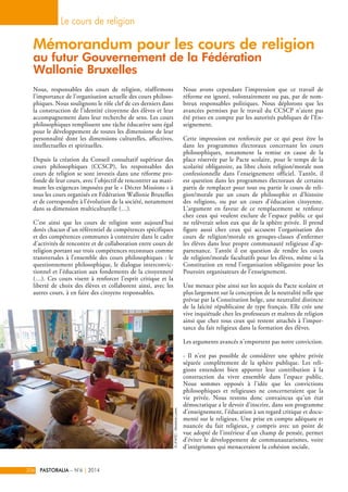 Mémorandum pour les cours de religion 
au futur Gouvernement de la Fédération 
Wallonie Bruxelles 
Nous, responsables des cours de religion, réaffirmons 
l’importance de l’organisation actuelle des cours philoso-phiques. 
Nous soulignons le rôle clef de ces derniers dans 
la construction de l’identité citoyenne des élèves et leur 
accompagnement dans leur recherche de sens. Les cours 
philosophiques remplissent une tâche éducative sans égal 
pour le développement de toutes les dimensions de leur 
personnalité dont les dimensions culturelles, affectives, 
intellectuelles et spirituelles. 
Depuis la création du Conseil consultatif supérieur des 
cours philosophiques (CCSCP), les responsables des 
cours de religion se sont investis dans une réforme pro-fonde 
de leur cours, avec l’objectif de rencontrer au maxi-mum 
les exigences imposées par le « Décret Missions » à 
tous les cours organisés en Fédération Wallonie Bruxelles 
et de correspondre à l’évolution de la société, notamment 
dans sa dimension multiculturelle (…). 
C’est ainsi que les cours de religion sont aujourd’hui 
dotés chacun d’un référentiel de compétences spécifiques 
et des compétences communes à construire dans le cadre 
d’activités de rencontre et de collaboration entre cours de 
religion portant sur trois compétences reconnues comme 
transversales à l’ensemble des cours philosophiques : le 
questionnement philosophique, le dialogue interconvic-tionnel 
et l’éducation aux fondements de la citoyenneté 
(…). Ces cours visent à renforcer l’esprit critique et la 
liberté de choix des élèves et collaborent ainsi, avec les 
autres cours, à en faire des citoyens responsables. 
Nous avons cependant l’impression que ce travail de 
réforme est ignoré, volontairement ou pas, par de nom-breux 
responsables politiques. Nous déplorons que les 
avancées permises par le travail du CCSCP n’aient pas 
été prises en compte par les autorités publiques de l’En-seignement. 
Cette impression est renforcée par ce qui peut être lu 
dans les programmes électoraux concernant les cours 
philosophiques, notamment la remise en cause de la 
place réservée par le Pacte scolaire, pour le temps de la 
scolarité obligatoire, au libre choix religion/morale non 
confessionnelle dans l’enseignement officiel. Tantôt, il 
est question dans les programmes électoraux de certains 
partis de remplacer pour tout ou partie le cours de reli-gion/ 
morale par un cours de philosophie et d’histoire 
des religions, ou par un cours d’éducation citoyenne. 
L’argument en faveur de ce remplacement se renforce 
chez ceux qui veulent exclure de l’espace public ce qui 
ne relèverait selon eux que de la sphère privée. Il prend 
figure aussi chez ceux qui accusent l’organisation des 
cours de religion/morale en groupes-classes d’enfermer 
les élèves dans leur propre communauté religieuse d’ap-partenance. 
Tantôt il est question de rendre les cours 
de religion/morale facultatifs pour les élèves, même si la 
Constitution en rend l’organisation obligatoire pour les 
Pouvoirs organisateurs de l’enseignement. 
Une menace pèse ainsi sur les acquis du Pacte scolaire et 
plus largement sur la conception de la neutralité telle que 
prévue par la Constitution belge, une neutralité distincte 
de la laïcité républicaine de type français. Elle crée une 
vive inquiétude chez les professeurs et maîtres de religion 
ainsi que chez tous ceux qui restent attachés à l’impor-tance 
du fait religieux dans la formation des élèves. 
Les arguments avancés n’emportent pas notre conviction. 
- Il n’est pas possible de considérer une sphère privée 
séparée complètement de la sphère publique. Les reli-gions 
entendent bien apporter leur contribution à la 
construction du vivre ensemble dans l’espace public. 
Nous sommes opposés à l’idée que les convictions 
philosophiques et religieuses ne concerneraient que la 
vie privée. Nous restons donc convaincus qu’un état 
démocratique a le devoir d’inscrire, dans son programme 
d’enseignement, l’éducation à un regard critique et docu-menté 
sur le religieux. Une prise en compte adéquate et 
nuancée du fait religieux, y compris avec un point de 
vue adopté de l’intérieur d’un champ de pensée, permet 
d’éviter le développement de communautarismes, voire 
d’intégrismes qui menaceraient la cohésion sociale. 
Le cours de religion 
206 PASTORALIA – N°6 | 2014 
© UFAPEC - Bénédicte Loriers 
 