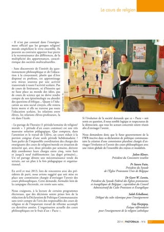 - Il n’est pas constaté dans l’enseigne-ment 
officiel que les groupes religion/ 
morale empêchent le vivre ensemble. Ils 
peuvent au contraire apporter leur pierre 
à la reconnaissance des différences, de la 
multiplicité des appartenances, caracté-ristique 
des sociétés multiculturelles. 
- Sans disconvenir de l’intérêt du ques-tionnement 
philosophique et de l’éduca-tion 
à la citoyenneté, plutôt que d’être 
dispensé ex professo, cet apprentissage 
sera mieux soutenu par une activité 
transversale à toute l’activité scolaire. Pas 
de cours de littérature, ni d’histoire qui 
ne fasse place au monde des idées, pas 
de cours de science qui ne doive rendre 
compte de son épistémologie ou aborder 
des questions d’éthique... Quant à l’édu-cation 
au sens social citoyen, elle restera 
lettre morte si elle ne traverse pas toute 
l’éducation scolaire, les relations entre 
élèves, les relations élèves-professeurs, la 
vie dans l’école. 
- Le partage de l’horaire (1 période/semaine de religion/ 
morale + 1 période d’un cours commun) est une très 
mauvaise solution pédagogique. Que comptera, dans 
l’attention et le travail de l’élève, un cours réduit à la 
portion congrue d’une seule période hebdomadaire ? 
Sans parler de l’impossible coordination des charges des 
enseignants des cours de religion/morale en situation de 
minorité qui, avec deux périodes par semaine, doivent 
déjà coordonner leurs charges entre cinq, voire huit 
et jusqu’à neuf établissements (au degré primaire)... 
Un tel partage dénote une méconnaissance totale du 
terrain, sur un plan à la fois pédagogique et organisa-tionnel. 
En avril et mai 2013, lors de rencontres avec des pré-sidents 
de parti, nous avions suggéré que soit mise en 
place une commission chargée d’envisager l’avenir des 
cours philosophiques. Cette demande, formulée loin de 
la campagne électorale, est restée sans suite. 
Nous craignons, à la lecture de certains programmes 
électoraux, que des décisions soient prises lors de la 
rédaction de la Déclaration de Politique Communautaire 
sans tenir compte de l’avis des responsables des cours de 
religion ni de l’important travail de réforme accompli 
ces dernières années. L’organisation actuelle des cours 
philosophiques est le fruit d’un « Pacte ». 
Le cours de religion 
Si l’évolution de la société demande que ce « Pacte » soit 
remis en question, il nous semble logique et respectueux de 
la démocratie, que tous les acteurs concernés soient réunis 
afin d’envisager l’avenir. 
Nous demandons donc que le futur gouvernement de la 
FWB inscrive dans sa déclaration de politique communau-taire 
la création d’une commission pluraliste chargée d’en-visager 
l’évolution et l’avenir des cours philosophiques avec 
une vision globale de l’ensemble des enjeux et modalités. 
Julien Klener, 
Président du Consistoire israélite 
Pr Steven Fuite, 
Président du Synode 
de l’Église Protestante Unie de Belgique 
Dr Geert W. Lorein, 
Président du Synode Fédéral des Églises protestantes 
et évangéliques de Belgique ; coprésident du Conseil 
Administratif du Culte Protestant et Évangélique 
Salah Echallaoui, 
Délégué du culte islamique pour l’enseignement 
Guy Harpigny, 
Évêque référendaire 
pour l’enseignement de la religion catholique 
2014 | PASTORALIA – N°6 207 
© Pastorale Scolaire Bxl - Bw 
