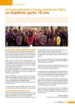 Des motifs variés, souvent la rencontre d'un témoin
Desévénementsmarquants(mariage,préparationdubaptêmed'un
enfant) sont parfois l'occasion de découvrir que le baptême est une
chance aussi pour un adulte. Pour d'autres, au cœur des difficultés
de la vie, trouver dans la foi et dans la communauté un soutien, se
sentir aimé, sauvé provoquent la mise en route vers le baptême.
Parfois, il s'agit d'une intuition enfouie depuis longtemps, mais le
moment opportun n'était pas encore venu. Des parents ont voulu
laisser la liberté de choisir à leurs enfants. La demande de baptême
est alors vécue comme une espérance pour l'avenir : « Je ne sais pas
ce qui m'attend, mais j'ai confiance ».
Des personnes non baptisées, qui se considèrent comme catho-
liques, participent régulièrement à l'Eucharistie dominicale depuis
leur enfance… Elles réalisent tout à coup que le baptême, c'est
possible à tout âge et important.
L'élément déclencheur sera encore la rencontre d'un ami, d'un
paroissien, le témoignage d'un futur conjoint, d'un ancien catéchu-
mène… D'autres, attirés par la liberté chrétienne, viennent pour
quitter une religion fondée sur des obligations morales.
Les médias, les émissions chrétiennes mettent parfois une personne
en chemin vers la foi.
C'est plus souvent une quête individuelle, mais certains mention-
nent le besoin d'être proche d’une communauté et soutenu par elle.
Un désir d'abord, des questions ensuite
Lors d'une première rencontre, la plupart des personnes ne sont pas
encoreenmesured'exprimerleursquestions,saufencequiconcerne
le chemin vers le baptême : « Comment cela va-t-il se faire ? »
Elles sentent le moment venu de se poser, de réfléchir. C'est surtout
un désir d'établir des liens entre leur existence, leurs questions et ce
qu'elles vont découvrir dans le cadre du catéchuménat.
Elles se tournent vers Dieu, commencent à prier, entrent dans
une église. Elles réalisent qu'elles ne pourront répondre seules à ces
questions.
Viennent ensuite les questions sur la vie de Jésus, la foi, l'Église, la
liturgie. Comment lire et comprendre la Bible ? Quelles différences
avec les protestants, les musulmans ?
Et un peu plus tard : comment rencontrer Jésus ressuscité, vivre le
pardon, vivre en chrétien dans le quotidien ? Devenir membre actif
de la communauté, est-ce possible, nécessaire ?
Les personnes sont souvent surprises par la durée du cheminement,
mais elles découvrent finalement qu'il faut du temps pour entrer en
relation avec Dieu, approfondir la foi, dissiper les doutes, vivre des
moments de prière, entrer dans la dynamique d’une liturgie…
Lelienàl'Église,lafréquentationdel'Eucharistiedominicaleaprèsle
baptême ne sont pas évidents. Mais lorsqu'on interroge des baptisés
deux ou trois ans plus tard, c'est souvent l'Eucharistie dominicale et
la participation à la vie de la communauté qui leur permettent de
vivre dans la dynamique de leur baptême.
Dans un monde où la méfiance vis-à-vis de la foi et de l'Église est
grande, le catéchuménat témoigne de l'attraction exercée par des
communautés chrétiennes, capables d'accueillir et de cheminer avec
de nouveaux venus.
Diane de Talhouët
Grandir dans la Foi,Vicariat de Bruxelles
À Bruxelles, une soixantaine d'adultes, originaires des quatre coins du monde, de tout âge,
avec des parcours bien différents, demandent chaque année le baptême. Leur point commun :
ils sont témoins de la venue du Christ au cœur de leur vie. « Il a changé ma vie, m'a donné la
foi et la joie. »
Catéchuménat
PASTORALIA – N°32015 9|
De la quête individuelle à l'insertion familiale dans l'Église 
Le baptême après 18 ans
©CharlesDeClercq
Mgr Kockerols et les catéchumènes lors de l'Appel décisif
 