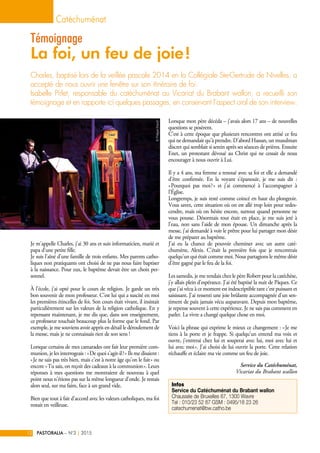 Je m'appelle Charles, j'ai 30 ans et suis informaticien, marié et
papa d'une petite fille.
Je suis l’aîné d'une famille de trois enfants. Mes parents catho-
liques non pratiquants ont choisi de ne pas nous faire baptiser
à la naissance. Pour eux, le baptême devait être un choix per-
sonnel.
À l’école, j'ai opté pour le cours de religion. Je garde un très
bon souvenir de mon professeur. C’est lui qui a suscité en moi
les premières étincelles de foi. Son cours était vivant, il insistait
particulièrement sur les valeurs de la religion catholique. En y
repensant maintenant, je me dis que, dans son enseignement,
ce professeur touchait beaucoup plus la forme que le fond. Par
exemple, je me souviens avoir appris en détail le déroulement de
la messe, mais je ne connaissais rien de son sens !
Lorsque certains de mes camarades ont fait leur première com-
munion, je les interrogeais : « De quoi s'agit-il ? » Ils me disaient :
« Je ne sais pas très bien, mais c'est à notre âge qu'on le fait » ou
encore « Tu sais, on reçoit des cadeaux à la communion ». Leurs
réponses à mes questions me montraient de nouveau à quel
point nous n'étions pas sur la même longueur d'onde. Je restais
alors seul, sur ma faim, face à un grand vide.
Bien que tout à fait d'accord avec les valeurs catholiques, ma foi
restait en veilleuse.
Lorsque mon père décéda – j'avais alors 17 ans – de nouvelles
questions se posèrent.
C’est à cette époque que plusieurs rencontres ont attisé ce feu
qui ne demandait qu'à prendre. D'abord Hassan, un musulman
discret qui semblait si serein après ses séances de prières. Ensuite
Enet, un protestant dévoué au Christ qui ne cessait de nous
encourager à nous ouvrir à Lui.
Il y a 4 ans, ma femme a renoué avec sa foi et elle a demandé
d'être confirmée. En la voyant s'épanouir, je me suis dit  :
« Pourquoi pas moi ? » et j'ai commencé à l'accompagner à
l'Église.
Longtemps, je suis resté comme coincé en haut du plongeoir.
Vous savez, cette situation où on est allé trop loin pour redes-
cendre, mais où on hésite encore, surtout quand personne ne
vous pousse. Désormais tout était en place, je me suis jeté à
l'eau, non sans l'aide de mon épouse. Un dimanche après la
messe, j'ai demandé à voir le prêtre pour lui partager mon désir
de me préparer au baptême.
J'ai eu la chance de pouvoir cheminer avec un autre caté-
chumène, Alexis. C'était la première fois que je rencontrais
quelqu'un qui était comme moi. Nous partagions le même désir
d'être gagné par le feu de la foi.
Les samedis, je me rendais chez le père Robert pour la catéchèse,
j'y allais plein d'espérance. J'ai été baptisé la nuit de Pâques. Ce
que j'ai vécu à ce moment est indescriptible tant c'est puissant et
saisissant. J'ai ressenti une joie brûlante accompagnée d'un sen-
timent de paix jamais vécu auparavant. Depuis mon baptême,
je repense souvent à cette expérience. Je ne sais pas comment en
parler. La vivre a changé quelque chose en moi.
Voici la phrase qui exprime le mieux ce changement : « Je me
tiens à la porte et je frappe. Si quelqu'un entend ma voix et
ouvre, j'entrerai chez lui et souperai avec lui, moi avec lui et
lui avec moi ». J'ai choisi de lui ouvrir la porte. Cette relation
réchauffe et éclaire ma vie comme un feu de joie.
Service du Catéchuménat,
Vicariat du Brabant wallon
Charles, baptisé lors de la veillée pascale 2014 en la Collégiale Ste-Gertrude de Nivelles, a
accepté de nous ouvrir une fenêtre sur son itinéraire de foi.
Isabelle Pirlet, responsable du catéchuménat au Vicariat du Brabant wallon, a recueilli son
témoignage et en rapporte ici quelques passages, en conservant l’aspect oral de son interview.
Catéchuménat
PASTORALIA – N°3 2015|12
Témoignage
La foi, un feu de joie !
Infos
Service du Catéchuménat du Brabant wallon
Chaussée de Bruxelles 67, 1300 Wavre
Tel : 010/23 52 87 GSM : 0495/18 23 26
catechumenat@bw.catho.be
©PhilippeStaudt
 