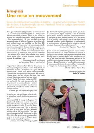 Bana, qui sera baptisée à Pâques 2015, ne connaissait rien
à la foi catholique et a entendu parler du Christ par une
personne rencontrée par hasard. Elle a été très attirée par
la prière et a commencé à s'adresser pour la première fois
à Dieu personnellement. Elle entre plus facilement dans
la compréhension de la foi par l'image et la parabole ; elle
aurait souhaité suivre une catéchèse par des films. Elle
attache beaucoup d'importance à la communauté, où elle
espère trouver sincérité et droiture. Ses interrogations por-
tent souvent sur le fait qu'elle a beaucoup souffert dans sa
vie tout en cherchant à faire le bien. Bana a très vite trans-
mis à son tour ce qu'elle recevait, osant parfois se confronter
à des membres de sa famille pour défendre sa foi nouvel-
lement acquise. Elle a été aussi fortement stimulée par le
baptême de son fils de 9 ans.
Témoignage recueilli par Léonora
qui accompagne Bana en catéchuménat
J’ai passé mon enfance en Côte d’ivoire, dans un pays où
beaucoup de religions cohabitent. J’ai été élevée dans la foi
protestante, ma sœur a été baptisée dans l’église catholique,
mais moi on m’a laissé le choix. Arrivée à Bruxelles à 14 ans,
j’allais à l’église protestante avec mes parents. À la majorité,
j’ai tout arrêté. Sauf ma croyance en Dieu. Dieu a mis
sur mon chemin un couple d’amis qui m’ont
invitée à l’église. Après mon mariage en 2011
avec un baptisé, j’ai voulu me rapprocher de
Dieu et suivre ses commandements : renaître
de nouveau en tant que chrétien et ce, à travers
le baptême. C’est un besoin dont la satisfaction
me rend heureuse.
Colombe, qui sera baptisée à Pâques 2015
Je marche avec joie vers Pâques, même si quit-
ter les ténèbres pour la lumière est encore une
lutte.
Un soir de 2012, de passage en Belgique, j’ai
décidé que le lendemain, je devais me rendre
dans un lieu de culte, peu importe lequel, pour
prier le vrai Dieu. Le matin, je prends le métro
et je rencontre une dame à qui je demande
si je peux la suivre pour aller prier. D’abord
méfiante, elle a fini par accepter. Cette ren-
contre inaugura une belle histoire qui est loin
d’être finie... J'ai fait le tour du monde pendant
un an et ne ne suis revenu en Belgique qu’en
2013, pour y demander le baptême.
Christian, qui sera baptisé à Pâques 2015
J’ai demandé le baptême, parce que je sentais que, même
si j’y réfléchissais depuis longtemps, c'était le moment.
J'étais prête à me lancer dans cette formidable aventure à
la rencontre de Dieu, d'autres chrétiens, et de moi-même.
Je ne m'attendais pas à quelque chose de spécifique, j'avais
surtout le cœur léger et plein d'espérance ; je me demandais
si le cheminement se ferait seul ou en groupe, si je devais
savoir des choses ou seulement les ressentir ?
Sarah, qui sera baptisée à Pâques 2015
Je suis né dans une famille athée. Je n’avais aucune connais-
sance de la Bible et j’ai senti la nécessité de rejoindre le
groupe du catéchuménat pour préparer sérieusement mon
mariage et mieux connaître Jésus-Christ. Mon baptême n’a
été qu’une étape dans mon cheminement spirituel, il m’a
enrichi et ouvert à tous les niveaux, faisant de moi un « autre
homme ». Le catéchuménat est mon lieu d’appartenance à
la communauté chrétienne. Je m’y sens à l’aise pour aborder
et partager avec d’autres les questions de la foi.
Michel, baptisé à Pâques 2013
Témoignages proposés par
Diane de Thalouët
Souvent, les catéchumènes trouvent dans le baptême… ce qu’ils n’y cherchaient pas ! Pourtant,
sans le savoir, ils le désiraient plus que tout. Paradoxal ? Parole de quelques catéchumènes
bruxellois, anciens et futurs baptisés.
Témoignages
Une mise en mouvement
Catéchuménat
PASTORALIA – N°32015 13|
©CharlesDeClercq
Un catéchumène reçoit l'écharpe violette
 