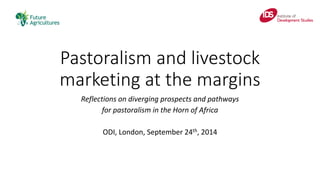 Pastoralism and livestock marketing at the margins 
Reflections on diverging prospects and pathways 
for pastoralism in the Horn of Africa 
ODI, London, September 24th, 2014  