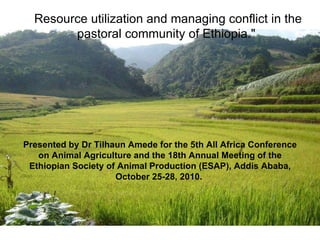 Resource utilization and managing conflict in the pastoral community of Ethiopia.&quot;  Presented by Dr Tilhaun Amede for  the 5th All Africa Conference on Animal Agriculture and the 18th Annual Meeting of the Ethiopian Society of Animal Production (ESAP), Addis Ababa, October 25-28, 2010.   