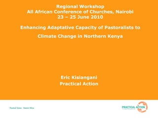 Regional Workshop
                       All African Conference of Churches, Nairobi
                                    23 – 25 June 2010

              Enhancing Adaptative Capacity of Pastoralists to
                                    Climate Change in Northern Kenya




                                            Eric Kisiangani
                                            Practical Action




Practical Action - Eastern Africa
 