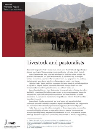 Livestock
Thematic Papers
Tools for project design




                           Livestock and pastoralists
                           Pastoralists1 are people who live mostly in dry, remote areas. Their livelihoods depend on their
                           intimate knowledge of the surrounding ecosystem and on the well-being of their livestock.
                               Pastoral systems take many forms and are adapted to particular natural, political and
                           economic environments. The types of livestock kept by pastoralists vary according to
                           climate, environment, water and other natural resources, and geographical area, and may
                           include camels, goats, sheep, yaks, horses, llamas, alpacas, reindeer and vicunas.
                               Mobility is a key feature qualifying pastoralism. The term nomadic is used when mobility
                           is high and in irregular patterns; transhumant when there are regular back-and-forth
                           movements between relatively fixed locations; and sedentary for the rest.
                               Pastoralists inhabit zones where the potential for crop cultivation is limited due to low
                           and highly variable rainfall conditions, steep terrain or extreme temperatures. Within this
                           unpredictable, vulnerable and dynamic environment, they have developed successful
                           mechanisms of adaptation to maintain an ecological balance between themselves and the
                           natural environment.
                               Pastoralism is therefore an economic and social system well adapted to dryland
                           conditions and characterized by a complex set of practices and knowledge that has permitted
                           the maintenance of a sustainable equilibrium among pastures, livestock and people.2
                               Today there are nearly 200 million pastoralists in the world generating income where
                           conventional farming is limited or not possible. However, pastoral communities are
                           marginalized and generally not given due consideration in wider socio-political analysis.
                           Although the livelihoods of these communities are vulnerable to climate change, shifting


                           1 Definition: Pastoralists are people who derive more than 50 per cent of their incomes from
                           livestock and livestock products, while agropastoralists are people who derive less than 50 per cent
                           of their incomes from livestock and livestock products, and most of the remaining income from
                           cultivation.
                           2 This link between plants, animals and people was defined by Koocheki and Gliessman (2005)
                           as the “Triangle of sustainability”.
 