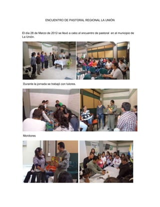 ENCUENTRO DE PASTORAL REGIONAL LA UNIÓN



El día 28 de Marzo de 2012 se llevó a cabo el encuentro de pastoral en el municipio de
La Unión.




Durante la jornada se trabajó con tutores.




Monitores
 
