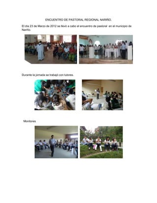 ENCUENTRO DE PASTORAL REGIONAL NARIÑO.

El día 23 de Marzo de 2012 se llevó a cabo el encuentro de pastoral en el municipio de
Nariño.




Durante la jornada se trabajó con tutores.




 Monitores
 