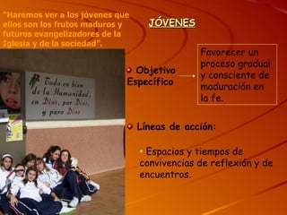 JÓVENES Objetivo Específico Favorecer un proceso gradual y consciente de maduración en la fe. Líneas de acción: Espacios y tiempos de convivencias de reflexión y de encuentros. “ Haremos ver a los jóvenes que ellos son los frutos maduros y futuros evangelizadores de la Iglesia y de la sociedad”. 