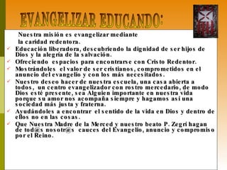 Nuestra misión es evangelizar mediante  la caridad redentora.  Educación liberadora, descubriendo la dignidad de ser hijos de Dios y la alegría de la salvación. Ofreciendo  espacios para encontrarse con Cristo Redentor. Mostrándoles  el valor de ser cristianos, comprometidos en el anuncio del evangelio y con los más necesitados. Nuestro deseo hacer de nuestra escuela, una casa abierta a todos,  un centro evangelizador con rostro mercedario, de modo Dios esté presente, sea Alguien importante en nuestra vida porque su amor nos acompaña siempre y hagamos así una sociedad más justa y fraterna.  Ayudándoles a encontrar  el sentido de la vida en Dios y dentro de ellos no en las cosas. Que Nuestra Madre de la Merced y nuestro beato P. Zegrí hagan de tod@s nosotr@s  cauces del Evangelio, anuncio y compromiso por el Reino. EVANGELIZAR EDUCANDO: 