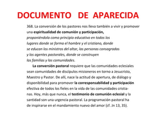 DOCUMENTO DE APARECIDA
 368. La conversión de los pastores nos lleva también a vivir y promover
 una espiritualidad de comunión y participación,
 proponiéndola como principio educativo en todos los
 lugares donde se forma el hombre y el cristiano, donde
 se educan los ministros del altar, las personas consagradas
 y los agentes pastorales, donde se construyen
 las familias y las comunidades.
     La conversión pastoral requiere que las comunidades eclesiales
 sean comunidades de discípulos misioneros en torno a Jesucristo,
 Maestro y Pastor. De allí, nace la actitud de apertura, de diálogo y
 disponibilidad para promover la corresponsabilidad y participación
 efectiva de todos los fieles en la vida de las comunidades cristia-
 nas. Hoy, más que nunca, el testimonio de comunión eclesial y la
 santidad son una urgencia pastoral. La programación pastoral ha
 de inspirarse en el mandamiento nuevo del amor (cf. Jn 13, 35).
 