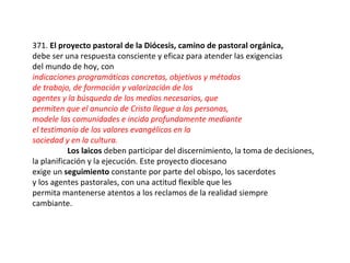 371. El proyecto pastoral de la Diócesis, camino de pastoral orgánica,
debe ser una respuesta consciente y eficaz para atender las exigencias
del mundo de hoy, con
indicaciones programáticas concretas, objetivos y métodos
de trabajo, de formación y valorización de los
agentes y la búsqueda de los medios necesarios, que
permiten que el anuncio de Cristo llegue a las personas,
modele las comunidades e incida profundamente mediante
el testimonio de los valores evangélicos en la
sociedad y en la cultura.
           Los laicos deben participar del discernimiento, la toma de decisiones,
la planificación y la ejecución. Este proyecto diocesano
exige un seguimiento constante por parte del obispo, los sacerdotes
y los agentes pastorales, con una actitud flexible que les
permita mantenerse atentos a los reclamos de la realidad siempre
cambiante.
 