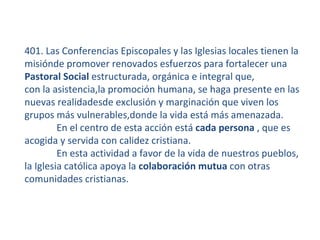 401. Las Conferencias Episcopales y las Iglesias locales tienen la
misiónde promover renovados esfuerzos para fortalecer una
Pastoral Social estructurada, orgánica e integral que,
con la asistencia,la promoción humana, se haga presente en las
nuevas realidadesde exclusión y marginación que viven los
grupos más vulnerables,donde la vida está más amenazada.
         En el centro de esta acción está cada persona , que es
acogida y servida con calidez cristiana.
         En esta actividad a favor de la vida de nuestros pueblos,
la Iglesia católica apoya la colaboración mutua con otras
comunidades cristianas.
 