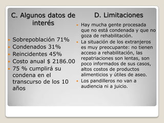 C. Algunos datos de          D. Limitaciones
           interés         Hay mucha gente procesada
                            que no está condenada y que no
                            goza de rehabilitación.
 Sobrepoblación 71%       La situación de los extranjeros
 Condenados 31%            es muy preocupante: no tienen
 Reincidentes 45%          acceso a rehabilitación, las
                            repatriaciones son lentas, son
 Costo anual $ 2186.00     poco informados de sus casos,
 75 % cumplirá su          altos costos de productos
  condena en el             alimenticios y útiles de aseo.
  transcurso de los 10     Los pandilleros no van a
                            audiencia ni a juicio.
  años
 