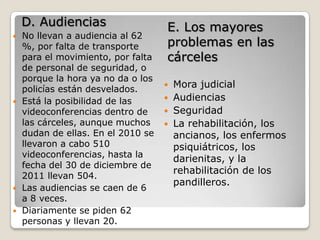 D. Audiencias                   E. Los mayores
   No llevan a audiencia al 62
    %, por falta de transporte      problemas en las
    para el movimiento, por falta   cárceles
    de personal de seguridad, o
    porque la hora ya no da o los
    policías están desvelados.
                                     Mora judicial
   Está la posibilidad de las       Audiencias
    videoconferencias dentro de      Seguridad
    las cárceles, aunque muchos      La rehabilitación, los
    dudan de ellas. En el 2010 se     ancianos, los enfermos
    llevaron a cabo 510               psiquiátricos, los
    videoconferencias, hasta la
                                      darienitas, y la
    fecha del 30 de diciembre de
                                      rehabilitación de los
    2011 llevan 504.
                                      pandilleros.
   Las audiencias se caen de 6
    a 8 veces.
   Diariamente se piden 62
    personas y llevan 20.
 