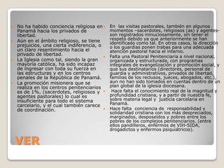  No ha habido conciencia religiosa en      En las visitas pastorales, también en algunos
  Panamá hacia los privados de               momentos –sacerdotes, religiosos (as) y agentes-
  libertad.                                  son registrados minuciosamente, sin tener el
 Aún en el ámbito religioso, se tiene
                                             respeto debido ya que anteriormente se han
                                             identificado como tal. En otros casos, la dirección
  prejuicios, una cierta indiferencia, o     o los guardias ponen trabas para una adecuada
  un claro resentimiento hacia el            atención pastoral hacia el interno.
  privado de libertad.                      Falta una Pastoral Penitenciaria a nivel nacional,
 La Iglesia como tal, siendo la gran        organizada y estructurada, con programas
  mayoría católica, ha sido incapaz          integrales de evangelización y promoción social, y
  de ingresar con toda su fuerza en          que sus destinatarios (directores, personal de
  las estructuras y en los centros           guardia y administrativos, privados de libertad,
  penales de la República de Panamá.         familias de los reclusos, jueces, abogados, etc.),
 La promoción misionera que se              aun no han sido tomados en cuentas dentro de un
  realiza en los centros penitenciarios      plan global de la iglesia diocesana.
  es de 1%, (sacerdotes, religiosos y        Hace falta el conocimiento real de la magnitud y
  agentes pastorales) lo cual es             profundidad cristiana, y a partir de nuestra fe,
  insuficiente para todo el sistema          sobre materia legal y justicia carcelaria en
  carcelario, y el cual también carece       Panamá.
  de coordinación.                          Hace falta conciencia de responsabilidad y
                                             solidaridad cristiana con los más despreciados,
                                             marginados, desposeídos y pobres entre los
                                             pobres de los complejos penitenciarios. (entre
                                             ellos pandilleros, enfermos de VIH-SIDA,
                                             drogadictos y enfermos psiquiátricos).


    VER
 