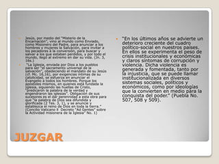    Jesús, por medio del “Misterio de la                  “En los últimos años se advierte un
    Encarnación”, vino al mundo como Enviado,
    como Misionero del Padre, para anunciar a los          deterioro creciente del cuadro
    hombres y mujeres la Salvación, para invitar a         político-social en nuestros países.
    los pecadores a la conversión, para buscar y
    salvar a los que estaban perdidos, y por todo el
                                                           En ellos se experimenta el peso de
    mundo, llegó al extremo en dar su vida. (Jn. 3,        crisis institucionales y económicas
    16s.)                                                  y claros síntomas de corrupción y
    “La Iglesia, enviada por Dios a los pueblos           violencia. Dicha violencia es
    para ser “el sacramento universal de la
    salvación”, obedeciendo el mandato de su Jesús         generada y fomentada, tanto por
    (cf. Mc. 16,16), por exigencias íntimas de su          la injusticia, que se puede llamar
    catolicidad, se esfuerza en anunciar el                institucionalizada en diversos
    Evangelio a todos los hombres. Porque los
    apóstoles mismos, en quienes está fundada la           sistemas sociales, políticos y
    Iglesia, siguiendo las huellas de Cristo,              económicos, como por ideologías
    “predicaron la palabra de la verdad y
    engendraron las iglesias”. Obligación de sus
                                                           que la convierten en medio para la
    sucesores es el dar perennidad a esta obra para        conquista del poder.” (Puebla No.
    que “la palabra de Dios sea difundida y                507, 508 y 509).
    glorificada (2 Tes. 3, 1), y se anuncie y
    establezca el reino de Dios en toda la tierra.”
    (Concilio Vaticano ll Decreto “Ad Gentes” sobre
    la Actividad misionera de la Iglesia” No. 1)




JUZGAR
 