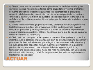  a) Tomar conciencia respecto a este problema de la delincuencia y las
  cárceles, ya que nos afecta a todos como ciudadanos y como cristianos;
 b) Como cristianos, debemos quitarnos los estereotipos o prejuicios
  respecto al delincuente, que si bien es cierto, es culpable de un delito y
  “merece la cárcel”, también es culpable la sociedad quien le margina, le
  señala o lo/ la orilla a cometer dichos actos por la injusticia social en la que
  él/ella vive;
 c) Como familia y como grupos eclesiales, debemos hacer programas de
  fortalecimiento familiar, de prevención contra la delincuencia juvenil,
  contra las pandillas y la drogadicción. Y a nivel de diócesis implementar
  estos programas a pueblos, aldeas, barriadas, para que la Iglesia como tal
  cumpla también su rol social;
 d) Todo esto se consigue de la siguiente manera: Evangelizar a todos los
  miembros de la Iglesia; impulsando un plan de evangelización; despertar y
  promover la Pastoral Misionera para llegar a las personas más alejadas y
  no evangelizadas; capacitar nuevos Agentes de Pastoral en la pastoral
  penitenciaria y en tener conocimientos básicos legales y jurídicos;
  fomentar una conciencia social hacia los más necesitados, con un espíritu
  de solidaridad cristiana, con el fin de promover los valores espirituales y
  trasformar la sociedad.

ACTUAR
 