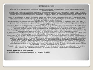 ORACIÓN DEL PRESO

     Señor, me dicen que debo orar. Pero ¿cómo puedo orar yo que soy tan desdichado? ¿Cómo puedo hablarte en mi
                                                          condición actual?
   Yo estoy triste, me encuentro indigno, a veces me siento desesperado. Me creo maldito y me resisto a orar. Yo sufro
    profundamente, porque todos están contra mí y me juzgan un malvado porque me encuentro aquí, lejos de mis seres
     queridos, apartado de mis ocupaciones, sin libertad y sin honor. Y sin paz, ¿cómo es posible que yo me dirija a Ti, oh
                                                               Señor?
   Ahora ya te contemplo en la cruz. Tú también, Señor, has sufrido, y ¡qué sufrimiento! Yo sé que Tú eras bueno, eras
     sabio, eras inocente. Y ellos te injuriaron, te deshonraron, te juzgaron, te azotaron, te crucificaron, te dieron muerte.
                                             Pero ¿por qué? ¿Dónde estaba la justicia?
  Y Tú fuiste capaz de perdonar a quienes te trataron con tanta injusticia y crueldad. Tú oraste por ellos. Y aún más: Tú
     quisiste morir así para salvar a quienes te dieron muerte, para salvarnos a nosotros, hombres pecadores. ¿También
                                                       puedes salvarme a mí?
 Siendo así, Señor, se puede pensar que un hombre es bueno en su corazón aun cuando una sentencia de los tribunales
       de los hombres caiga sobre sus espaldas. Yo también, oh Señor, en el fondo de mi alma me considero mejor de lo
             que otros hombres piensan; yo sé lo que es justicia, lo que es bueno, lo que es honor, lo que es virtud.
 Ante Ti estos pensamientos surgen en mi mente: ¿Tú lo conoces? ¿Tú sabes que siento disgusto por mis miserias? ¿Tú
                   sabes que estoy a punto de gritar y de llorar? ¿Tú me oyes, oh Señor? ¿Es esta mi oración?
Sí, ésta es mi oración; desde mi profunda amargura yo elevo mi voz a Ti: no la desoigas. Al menos Tú, que sufriste tanto
                 como yo, más que yo, por mí, al menos Tú, Señor, óyeme. Yo tengo que pedirte muchas cosas.
Dame, Señor, la paz del alma, dame tranquilidad de conciencia, una nueva conciencia capaz de buenos pensamientos. Sí,
     Señor, a Ti te lo diré: si yo me extravié, perdóname. Todos necesitamos perdón y misericordia; yo te pido protección
      para mí. Y también, Señor, yo te pido por mis seres queridos, que todavía me aman. Señor, ayúdalos, consuélalos.
         Señor, diles que me recuerden, que me amen aún. Yo angustiosamente necesito saber que todavía alguien se
        acuerda de mí y me ama. Y también de estos compañeros de desgracia y aflicción que conmigo se encuentran en
       esta prisión, Señor, ten misericordia. Misericordia para todos, sí y también para quienes nos hicieron sufrir; para
      todos los seres humanos en este desdichado mundo. Pues nosotros somos, oh Señor, tus criaturas, tus semejantes,
                                      tus hermanos. Oh Cristo, ten misericordia de nosotros.
  A nuestra pobre voz unimos la dulce e inocente voz de la Virgen, de la santísima María, que es tu madre y es también
               para nosotros una madre de mediación y de consuelo. ¡Oh Señor. Danos tu paz! ¡Danos esperanza!

Oración rezada por el papa Pablo VI
En la prisión de R egina Coeli de Roma el 9 de abril de 1964
 