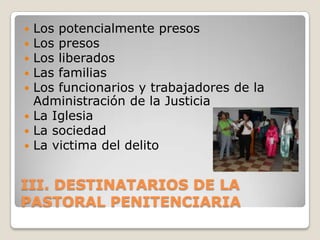  Los potencialmente presos
 Los presos
 Los liberados
 Las familias
 Los funcionarios y trabajadores de la
  Administración de la Justicia
 La Iglesia
 La sociedad
 La victima del delito



III. DESTINATARIOS DE LA
PASTORAL PENITENCIARIA
 