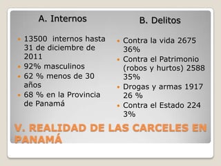 A. Internos                 B. Delitos

   13500 internos hasta      Contra la vida 2675
    31 de diciembre de         36%
    2011                      Contra el Patrimonio
   92% masculinos             (robos y hurtos) 2588
   62 % menos de 30           35%
    años                      Drogas y armas 1917
   68 % en la Provincia       26 %
    de Panamá                 Contra el Estado 224
                               3%
V. REALIDAD DE LAS CARCELES EN
PANAMÁ
 