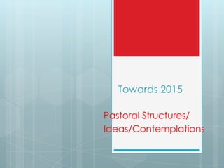 Towards 2015
Pastoral Structures/
Ideas/Contemplations
 
