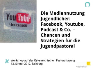 Die Mediennutzung
                      Jugendlicher:
                      Facebook, Youtube,
                      Podcast & Co. –
                      Chancen und
                      Strategien für die
                      Jugendpastoral

Workshop auf der Österreichischen Pastoraltagung
13. Jänner 2012, Salzburg
 