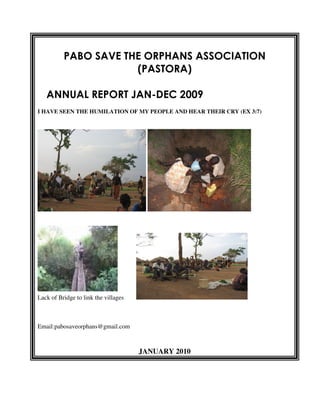 PABO SAVE THE ORPHANS ASSOCIATION
                      (PASTORA)

   ANNUAL REPORT JAN-DEC 2009
I HAVE SEEN THE HUMILATION OF MY PEOPLE AND HEAR THEIR CRY (EX 3:7)




Lack of Bridge to link the villages



Email:pabosaveorphans@gmail.com



                                      JANUARY 2010
 