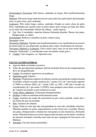 10
St. FCI No
15 / 22.06.2001
Groenendael e Tervueren: Pelo lanoso, ondulado ou crespo. Pelo insuficientemente
longo.
Malinois: Pelo meio longo onde deveria ser curto; pelo liso; pelos duros disseminados
entre os pelos lisos; pelo ondulado.
Laekenois: Pelo muito longo, sedoso, ondulado, frisado ou curto; cheio de pelos
finos, espalhados por mechas entre os pelos duros; pelos longos ao redor dos olhos
ou ao redor da extremidade inferior da cabeça; cauda espessa.
• Cor: Nas 4 variedades: manchas brancas formando plastrão. Branco nas patas,
ultrapassando os dedos.
Groenendael: Reflexos vermelhos no pelo, culotes cinza.
Tervueren: cinza.
Tervueren e Malinois: Tigrado; tons insuficientemente vivos; insuficiência ou excesso
de encarvoado ou sua disposição em placas pelo corpo; insuficiência de máscara.
Tervueren, Malinois e Laekenois: Fulvo muito claro; uma cor de base muito fraca,
chamada “desbotada”, é considerada como um defeito muito grave.
• Caráter: Cães inseguros ou hipernervosos.
FALTAS ELIMINATÓRIAS
• Agressividade ou timidez excessiva.
• Todo cão que apresentar qualquer sinal de anomalia física ou de comportamento
deve ser desqualificado.
••••• Caráter: Exemplares agressivos ou medrosos.
• Aparência geral:Atípicos.
• Dentição: Prognatismo superior ou inferior, mesmo sem perda de contato (tesoura
invertida); oclusão cruzada; ausência de 1 canino (1C), de 1 pré-molar superior
(1 PM4) ou inferior (lM1), de 1 molar (1M1 ou 1M2, o M3 não é levado em
consideração), de 1 pré-molar 3 (1PM3) mais qualquer outro dente, ou um total
de 3 dentes (excluindo os pré-molares) ou mais.
• Trufa, lábios, pálpebras: Fortemente despigmentados.
• Orelhas: Caídas ou mantidas artificialmente eretas.
• Cauda: Ausência de cauda (de nascimento ou por corte); portada muito alta e
em forma de anel ou enrolada.
• Pelo: Ausência de subpelo.
• Cores: Todas as cores que não correspondam às cores das variedades descritas.
Manchas grandes no peito, especialmente se elas forem até a cernelha. Branco
nas patas, ultrapassando a metade dos metacarpos ou dos metatarsos, formando
meias. Manchas brancas em outros lugares além do peito ou dos dedos.Ausência
de máscara incluindo o focinho mais claro do que a pelagem do Tervueren e do
Malinois.
• Tamanho: Fora dos limites permitidos.
 