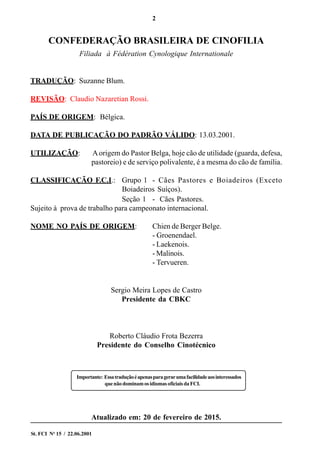 2
St. FCI No
15 / 22.06.2001
CONFEDERAÇÃO BRASILEIRA DE CINOFILIA
Filiada à Fédération Cynologique Internationale
TRADUÇÃO: Suzanne Blum.
REVISÃO: Claudio Nazaretian Rossi.
PAÍS DE ORIGEM: Bélgica.
DATA DE PUBLICAÇÃO DO PADRÃO VÁLIDO: 13.03.2001.
UTILIZAÇÃO: Aorigem do Pastor Belga, hoje cão de utilidade (guarda, defesa,
pastoreio) e de serviço polivalente, é a mesma do cão de família.
CLASSIFICAÇÃO F.C.I.: Grupo 1 - Cães Pastores e Boiadeiros (Exceto
Boiadeiros Suíços).
Seção 1 - Cães Pastores.
Sujeito à prova de trabalho para campeonato internacional.
NOME NO PAÍS DE ORIGEM: Chien de Berger Belge.
- Groenendael.
- Laekenois.
- Malinois.
- Tervueren.
Sergio Meira Lopes de Castro
Presidente da CBKC
Roberto Cláudio Frota Bezerra
Presidente do Conselho Cinotécnico
Atualizado em: 20 de fevereiro de 2015.
Importante: Essatraduçãoéapenasparagerarumafacilidadeaosinteressados
quenãodominamosidiomasoficiaisdaFCI.
 