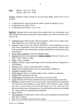9
St. FCI No
15 / 22.06.2001
Peso: Machos: entre 25 e 30 kg.
Fêmeas: entre 20 e 25 kg.
Medidas: Medidas médias normais de um cão Pastor Belga, macho de 62 cm na
cernelha:
• Comprimento do corpo (da ponta do ombro à ponta da nádega): 62 cm.
• Comprimento da cabeça: 25 cm.
• Comprimento do focinho: 12,5 a 13 cm.
FALTAS: Qualquer desvio dos termos deste padrão deve ser considerado como
falta e penalizado na exata proporção de sua gravidade e seus efeitos na saúde e bem
estar do cão.
••••• Aparência geral: Muito pesado, falta de elegância, muito leve ou muito fraco,
mais longo do que alto, inscrito em um retângulo.
• Cabeça: Pesada, muito forte, falta de paralelismo, sem cinzelamento ou seca;
testa muito arredondada; stop muito marcado ou não marcado; focinho muito
curto ou pontudo; cana nasal côncava; arcadas superciliares ou zigomáticas muito
proeminentes.
• Trufa, lábios e pálpebras: Sinais de despigmentação.
• Dentição: Incisivos mal implantados. FALTA GRAVE: Falta de 1 incisivo, de 1
PM3, 3 PM1, 1PM2 ou 3PM1.
• Olhos: Claros, redondos.
• Orelhas: Grandes, longas, muito largas na base, inseridas baixas, divergentes ou
convergentes.
• Pescoço: Fraco; curto ou enterrado entre os ombros.
• Corpo: Muito alongado; laterais do tórax muito largas (cilíndricas).
• Cernelha:Apagada ou baixa.
• Linha superior: Dorso e/ou lombo longos, fracos, selados ou carpeados.
• Garupa: Muito inclinada ou elevada.
• Linha inferior: Descida demais ou de menos; excesso de ventre.
• Cauda: Inserida muito baixa; portada muito alta; formando gancho; desviada.
• Membros: Ossatura muito leve ou muito pesada; vistos de perfil, mal aprumados
(ex. anteriores muito oblíquos ou carpo fraco). Vistos de frente, patas virando
para fora ou para dentro, cotovelos deslocados, etc. Ou, vistos por trás,
posteriores muito juntos, afastados ou em forma de barril, jarrete aberto ou fechado
etc.; muito pouco ou exageradamente angulados.
• Patas: Abertas.
• Movimentação: Fechada, passos muito curtos, pouca propulsão, má transmissão
pelo dorso, hackney.
• Pelo: Nas 4 variedades: insuficiência de subpelo.
 