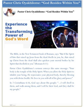 Pastor Chris Oyakhilome: “God Resides Within You”
Pastor Chris Oyakhilome: “God Resides Within You”
The Bible, in the NewTestament book of Romans, says: “But if the Spirit
of him that raised up Jesus from the dead dwells in you, he, that raised
up Christ from the dead shall also quicken your mortal bodies by his
Spirit that dwelleth in you.” (Romans 8:11)
Pastor Chris Oyakhilome’s sermon conveys this same message: “Your
body is the temple of the Holy Spirit.When you allow the Holy Spirit to
inhabit your being, He rejuvenates your physical body, thereby blessing
you with divine health. He lives in you with all of his glory and power.”
In 2 Corinthians 6:16, God says about His people: “…I will dwell in
them, and walk among them; and I will be their God, and they shall be
my people.”
1 | P a g e
 