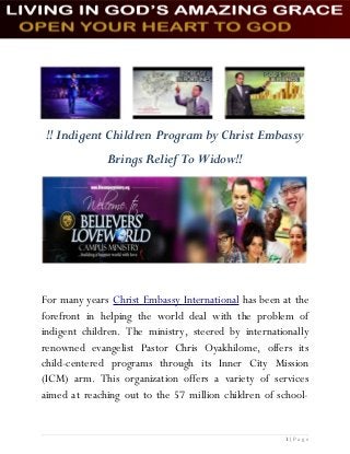 !! Indigent Children Program by Christ Embassy
Brings Relief To Widow!!
For many years Christ Embassy International has been at the
forefront in helping the world deal with the problem of
indigent children. The ministry, steered by internationally
renowned evangelist Pastor Chris Oyakhilome, offers its
child-centered programs through its Inner City Mission
(ICM) arm. This organization offers a variety of services
aimed at reaching out to the 57 million children of school-
1 | P a g e
 