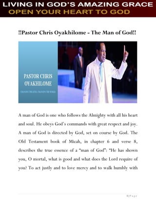 1 | P a g e
!!Pastor Chris Oyakhilome - The Man of God!!
A man of God is one who follows the Almighty with all his heart
and soul. He obeys God’s commands with great respect and joy.
A man of God is directed by God, set on course by God. The
Old Testament book of Micah, in chapter 6 and verse 8,
describes the true essence of a “man of God”: “He has shown
you, O mortal, what is good and what does the Lord require of
you? To act justly and to love mercy and to walk humbly with
 