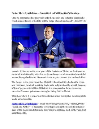 Pastor Chris Oyakhilome – Committed to Fulfilling God’s Mandate
“And he commanded us to preach unto the people, and to testify that it is he
which was ordained of God [to be] the Judge of quick and dead.” (Acts 10:42)
In order to live up to the principles of the doctrine of Christ, we first have to
establish a relationship with God, as He embraces us all no matter how sinful
we are. Being obedient to His words is the way to connect our soul with Him.
The Gospel is the good news that Christ lived an ideal life, died on the cross,
and rose from the dead to satisfy God's irate judgment on the world. Because
of Jesus' payment in full for OUR debt, it is now possible for us to receive
salvation from our grievances through a living faith in Christ.
This shows how it is important for us to live under the light of the almighty to
lead a victorious life.
Pastor Chris Oyakhilome – a well-known Nigerian Pastor, Teacher, Divine
Healer and Author – is dedicated towards preaching the Gospel to influence
lives of the masses and stimulate their souls to embrace God, so they can lead
a righteous life.
 