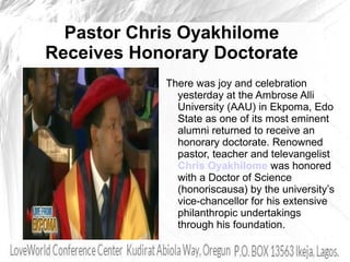 Pastor Chris Oyakhilome
Receives Honorary Doctorate
There was joy and celebration
yesterday at the Ambrose Alli
University (AAU) in Ekpoma, Edo
State as one of its most eminent
alumni returned to receive an
honorary doctorate. Renowned
pastor, teacher and televangelist
Chris Oyakhilome was honored
with a Doctor of Science
(honoriscausa) by the university’s
vice-chancellor for his extensive
philanthropic undertakings
through his foundation.
 
