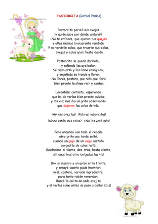 PASTORCITA (Rafael Pombo)
Pastorcita perdió sus ovejas
¡y quién sabe por dónde andarán!
-No te enfades, que oyeron tus quejas
y ellas mismas bien pronto vendrán.
Y no vendrán solas, que traerán sus colas,
ovejas y colas gran fiesta darán.
Pastorcita se queda dormida,
y soñando las oye balar.
Se despierta y las llama enseguida,
y engañada se tiende a llorar.
No llores, pastora, que niña que llora
bien pronto la oímos reír y cantar.
Levantóse contenta, esperando
que ha de verlas bien presto quizás;
y las vio; mas dio un grito observando
que dejaron las colas detrás.
¡Ay mis ovejitas! ¡Pobres raboncitas!
Dónde están mis colas? ¿No las veré más?
Pero andando con todo el rebaño
otro grito una tarde soltó,
cuando un gajo de un viejo castaño
cargadito de colas halló.
Secándose al viento, dos, tres, hasta ciento,
allí unas tras otra ¡colgadas las vio!
Dio un suspiro y un golpe en la frente,
y ensayó cuanto pudo inventar:
miel, costura, variado ingrediente,
para tanto rabón remendar;
Buscó la colita de cada ovejita
y al verlas como antes se puso a bailar (bis)