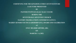 CERTIFYING FOR THE KINGDOM: ETHICS OF INVESTITURE
A LECTURE PRESENTED
BY
PASTOR ENYINNAYA KALU KALU UGURU
DURING THE
SEVENTH-DAY ADVENTIST CHURCH
EASTERN NIGERIA UNION CONFERENCE (ENUC)
MAIDEN SENIOR YOUTH LEADERSHIP (SYL) AWARD AND CELEBRATION
AT
ENUC HEADQUARTERS, ABA
ON
MARCH 4 – 6, 2022.
 
