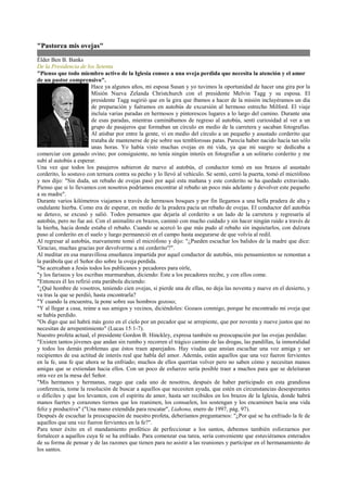 quot;Pastorea mis ovejasquot;
Élder Ben B. Banks
De la Presidencia de los Setenta
quot;Pienso que todo miembro activo de la Iglesia conoce a una oveja perdida que necesita la atención y el amor
de un pastor comprensivoquot;.
                         Hace ya algunos años, mi esposa Susan y yo tuvimos la oportunidad de hacer una gira por la
                         Misión Nueva Zelanda Christchurch con el presidente Melvin Tagg y su esposa. El
                         presidente Tagg sugirió que en la gira que íbamos a hacer de la misión incluyéramos un día
                         de preparación y fuéramos en autobús de excursión al hermoso estrecho Milford. El viaje
                         incluía varias paradas en hermosos y pintorescos lugares a lo largo del camino. Durante una
                         de esas paradas, mientras caminábamos de regreso al autobús, sentí curiosidad al ver a un
                         grupo de pasajeros que formaban un círculo en medio de la carretera y sacaban fotografías.
                         Al atisbar por entre la gente, vi en medio del círculo a un pequeño y asustado corderito que
                         trataba de mantenerse de pie sobre sus temblorosas patas. Parecía haber nacido hacía tan sólo
                         unas horas. Yo había visto muchas ovejas en mi vida, ya que mi suegro se dedicaba a
comerciar con ganado ovino; por consiguiente, no tenía ningún interés en fotografiar a un solitario corderito y me
subí al autobús a esperar.
Una vez que todos los pasajeros subieron de nuevo al autobús, el conductor tomó en sus brazos al asustado
corderito, lo sostuvo con ternura contra su pecho y lo llevó al vehículo. Se sentó, cerró la puerta, tomó el micrófono
y nos dijo: quot;Sin duda, un rebaño de ovejas pasó por aquí esta mañana y este corderito se ha quedado extraviado.
Pienso que si lo llevamos con nosotros podríamos encontrar al rebaño un poco más adelante y devolver este pequeño
a su madrequot;.
Durante varios kilómetros viajamos a través de hermosos bosques y por fin llegamos a una bella pradera de alta y
ondulante hierba. Como era de esperar, en medio de la pradera pacía un rebaño de ovejas. El conductor del autobús
se detuvo, se excusó y salió. Todos pensamos que dejaría al corderito a un lado de la carretera y regresaría al
autobús, pero no fue así. Con el animalito en brazos, caminó con mucho cuidado y sin hacer ningún ruido a través de
la hierba, hacia donde estaba el rebaño. Cuando se acercó lo que más pudo al rebaño sin inquietarlos, con dulzura
puso al corderito en el suelo y luego permaneció en el campo hasta asegurarse de que volvía al redil.
Al regresar al autobús, nuevamente tomó el micrófono y dijo: quot;¿Pueden escuchar los balidos de la madre que dice:
'Gracias, muchas gracias por devolverme a mi corderito'?quot;.
Al meditar en esa maravillosa enseñanza impartida por aquel conductor de autobús, mis pensamientos se remontan a
la parábola que el Señor dio sobre la oveja perdida.
quot;Se acercaban a Jesús todos los publicanos y pecadores para oírle,
quot;y los fariseos y los escribas murmuraban, diciendo: Este a los pecadores recibe, y con ellos come.
quot;Entonces él les refirió esta parábola diciendo:
quot;¿Qué hombre de vosotros, teniendo cien ovejas, si pierde una de ellas, no deja las noventa y nueve en el desierto, y
va tras la que se perdió, hasta encontrarla?
quot;Y cuando la encuentra, la pone sobre sus hombros gozoso;
quot;Y al llegar a casa, reúne a sus amigos y vecinos, diciéndoles: Gozaos conmigo, porque he encontrado mi oveja que
se había perdido.
quot;Os digo que así habrá más gozo en el cielo por un pecador que se arrepiente, que por noventa y nueve justos que no
necesitan de arrepentimientoquot; (Lucas 15:1-7).
Nuestro profeta actual, el presidente Gordon B. Hinckley, expresa también su preocupación por las ovejas perdidas:
quot;Existen tantos jóvenes que andan sin rumbo y recorren el trágico camino de las drogas, las pandillas, la inmoralidad
y todos los demás problemas que éstos traen aparejados. Hay viudas que ansían escuchar una voz amiga y ser
recipientes de esa actitud de interés real que habla del amor. Además, están aquellos que una vez fueron fervientes
en la fe, una fe que ahora se ha enfriado; muchos de ellos querrían volver pero no saben cómo y necesitan manos
amigas que se extiendan hacia ellos. Con un poco de esfuerzo sería posible traer a muchos para que se deleitaran
otra vez en la mesa del Señor.
quot;Mis hermanos y hermanas, ruego que cada uno de nosotros, después de haber participado en esta grandiosa
conferencia, tome la resolución de buscar a aquellos que necesiten ayuda, que estén en circunstancias desesperantes
o difíciles y que los levanten, con el espíritu de amor, hasta ser recibidos en los brazos de la Iglesia, donde habrá
manos fuertes y corazones tiernos que los reanimen, los consuelen, los sostengan y los encaminen hacia una vida
feliz y productivaquot; (quot;Una mano extendida para rescatarquot;, Liahona, enero de 1997, pág. 97).
Después de escuchar la preocupación de nuestro profeta, deberíamos preguntarnos: quot;¿Por qué se ha enfriado la fe de
aquellos que una vez fueron fervientes en la fe?quot;.
Para tener éxito en el mandamiento profético de perfeccionar a los santos, debemos también esforzarnos por
fortalecer a aquellos cuya fe se ha enfriado. Para comenzar esa tarea, sería conveniente que estuviéramos enterados
de su forma de pensar y de las razones que tienen para no asistir a las reuniones y participar en el hermanamiento de
los santos.
 