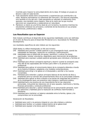 © 2003, Nazarene Publishing House 10
invertido para mejorar la comunidad dentro de la clase. El trabajo en grupos se
llevara a cabo en cada lección.
3. Todo estudiante adulto tiene conocimiento y experiencias que contribuirán a la
clase. Nosotros aprendemos no solamente del instructor y las lecturas asignadas,
sino también el uno del otro. Cada estudiante es valorado no solamente como
aprendiz, sino también como maestro. Esta es la razón por la que muchos
ejercicios son cooperativos y colaborativos en naturaleza.
4. Mantener un diario es una forma ideal de unir la teoría y la practica mientras los
estudiantes sintetizan los principios y contenido de las lecciones en sus propias
experiencias, preferencias e ideas.
Los Resultados que se Esperan
Este modulo contribuye al desarrollo de las siguientes habilidades como son definidas
en el Libro de Recurso para el Desarrollo Ministerial (U.S. Sourcebook for Ministerial
Development)
Los resultados específicos de este módulo son los siguientes:
CN20 Ability to reflect theologically on life and ministry
CP5 Habilidad para proveer cuidado pastoral a una congregación local, usando las
habilidades de liderazgo, resolución en conflictos y administración.
CP8 Habilidades para el desarrollo de equipo, identificar y cultivar los dones
espirituales, reclutar voluntarios, diagnóstico para intervención de problemas.
CP12 Habilidad para expresar cuidado pastoral apropiado para individuos y familias en
crisis.
CP13 Habilidad para ofrecer consejería espiritual y dicernir cuando la consejería esta
más allá de las capacidades del ministro para referir a la persona con un
profesional.
CP14 Habilidad para aplicar el conocimiento básico de la consejería obtenida a través
de la historia Cristiana y adaptarla a los modelos contemporáneos.
CP17 Habilidad para dirigir a la iglesia en el discipulado y asimilar a los nuevos
convertidos.
CH1 Habilidad para entender y aplicar principios básicos de las teorías de ética y
enseñarlas para la nutrición del comportamiento ético en la comunidad cristiana.
CH5 Habilidad para aplicar la ética cristiana a los temas de integridad del ministro y
de la congregación para una autentica vida cristiana y testimonio público.
CH12 Habilidad para una practica de una mayordomía fiel en las relaciones
personales, incluyendo las relaciones con el sexo opuesto, matrimonio y familia,
finanzas personales y conducta profesional.
CH13 Habilidad para describir y aplicar destrezas en la comunicación personal, nutrir
las relaciones y habilidad para la resolución de conflictos matrimoniales y
familiares.
CH14 Habilidad para mantener un balance saludable entre la familia, iglesia y los
compromisos con la comunidad.
Declaración de Resultados:
• Habilidad para nutrir a la persona integral en una vida cristiana y práctica
• Habilidad para facilitar un cuidado integral dentro de la iglesia local
• Habilidad para equipar a los laicos para el ministerio
 