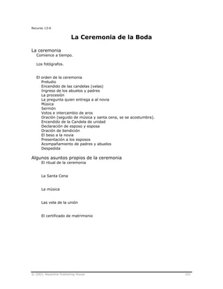 © 2003, Nazarene Publishing House 101
Recurso 13-6
La Ceremonia de la Boda
La ceremonia
Comience a tiempo.
Los fotógrafos.
El orden de la ceremonia
Preludio
Encendido de las candelas (velas)
Ingreso de los abuelos y padres
La procesión
La pregunta quien entrega a al novia
Música
Sermón
Votos e intercambio de aros
Oración (seguido de música y santa cena, se se acostumbra).
Encendido de la Candela de unidad
Declaración de esposo y esposa
Oración de bendición
El beso a la novia
Presentación a los esposos
Acompañamiento de padres y abuelos
Despedida
Algunos asuntos propios de la ceremonia
El ritual de la ceremonia
La Santa Cena
La música
Las vela de la unión
El certificado de matrimonio
 