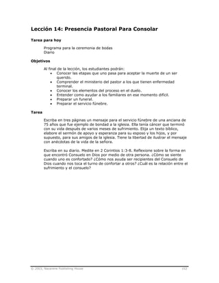 © 2003, Nazarene Publishing House 102
Lección 14: Presencia Pastoral Para Consolar
Tarea para hoy
Programa para la ceremonia de bodas
Diario
Objetivos
Al final de la lección, los estudiantes podrán:
• Conocer las etapas que uno pasa para aceptar la muerte de un ser
querido.
• Comprender el ministerio del pastor a los que tienen enfermedad
terminal.
• Conocer los elementos del proceso en el duelo.
• Entender como ayudar a los familiares en ese momento difícil.
• Preparar un funeral.
• Preparar el servicio fúnebre.
Tarea
Escriba en tres páginas un mensaje para el servicio fúnebre de una anciana de
75 años que fue ejemplo de bondad a la iglesia. Ella tenía cáncer que terminó
con su vida después de varios meses de sufrimiento. Elija un texto bíblico,
elabore el sermón de apoyo y esperanza para su esposo y los hijos, y por
supuesto, para sus amigos de la iglesia. Tiene la libertad de ilustrar el mensaje
con anécdotas de la vida de la señora.
Escriba en su diario. Medite en 2 Corintios 1:3-8. Reflexione sobre la forma en
que encontró Consuelo en Dios por medio de otra persona. ¿Cómo se siente
cuando uno es confortado? ¿Cómo nos ayuda ser recipientes del Consuelo de
Dios cuando nos toca el turno de confortar a otros? ¿Cuál es la relación entre el
sufrimiento y el consuelo?
 